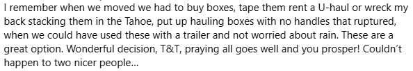 I remember when we moved we had to buy boxes, tape them, rent a U-haul, or wreck my back stacking them in the Tahoe. These are a great option. Couldn't happen to two nicer people.