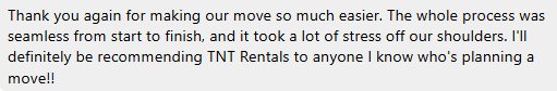 Thank you again for making our move so much easier. The whole process was seamless from start to finish. I'll definitely be recommending TNT Rentals to anyone I know who's planning a move!